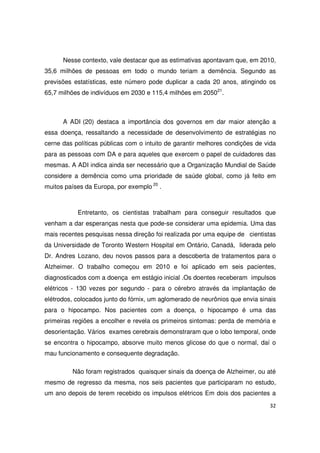 32
Nesse contexto, vale destacar que as estimativas apontavam que, em 2010,
35,6 milhões de pessoas em todo o mundo teriam a demência. Segundo as
previsões estatísticas, este número pode duplicar a cada 20 anos, atingindo os
65,7 milhões de indivíduos em 2030 e 115,4 milhões em 205021
.
A ADI (20) destaca a importância dos governos em dar maior atenção a
essa doença, ressaltando a necessidade de desenvolvimento de estratégias no
cerne das políticas públicas com o intuito de garantir melhores condições de vida
para as pessoas com DA e para aqueles que exercem o papel de cuidadores das
mesmas. A ADI indica ainda ser necessário que a Organização Mundial de Saúde
considere a demência como uma prioridade de saúde global, como já feito em
muitos países da Europa, por exemplo 20
.
Entretanto, os cientistas trabalham para conseguir resultados que
venham a dar esperanças nesta que pode-se considerar uma epidemia. Uma das
mais recentes pesquisas nessa direção foi realizada por uma equipe de cientistas
da Universidade de Toronto Western Hospital em Ontário, Canadá, liderada pelo
Dr. Andres Lozano, deu novos passos para a descoberta de tratamentos para o
Alzheimer. O trabalho começou em 2010 e foi aplicado em seis pacientes,
diagnosticados com a doença em estágio inicial .Os doentes receberam impulsos
elétricos - 130 vezes por segundo - para o cérebro através da implantação de
elétrodos, colocados junto do fórnix, um aglomerado de neurônios que envia sinais
para o hipocampo. Nos pacientes com a doença, o hipocampo é uma das
primeiras regiões a encolher e revela os primeiros sintomas: perda de memória e
desorientação. Vários exames cerebrais demonstraram que o lobo temporal, onde
se encontra o hipocampo, absorve muito menos glicose do que o normal, daí o
mau funcionamento e consequente degradação.
Não foram registrados quaisquer sinais da doença de Alzheimer, ou até
mesmo de regresso da mesma, nos seis pacientes que participaram no estudo,
um ano depois de terem recebido os impulsos elétricos Em dois dos pacientes a
 