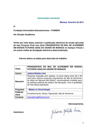 6
[Autorização voluntária]
Manaus, fevereiro de 2014
A:
Fundação Universitária Iberoamericana – FUNIBER
Att: Direção Acadêmica
Venho por meio desta, autorizar a publicação eletrônica da versão aprovada
de meu Proyecto Final com título PROGNOSTICO DO MAL DE ALZHEIMER
EM IDOSOS FUTUROS (2030) DA CIDADE DE MANAUS no Campus Virtual e
em outras mídias de divulgação eletrônica desta Instituição.
Informo abaixo os dados para descrição do trabalho:
Título
PROGNOSTICO DO MAL DE ALZHEIMER EM IDOSOS
FUTUROS (2030) DA CIDADE DE MANAUS
Autora Juliana Batista Lima
Resumen
Pesquisa realizada com adultos, na faixa etária entre 30 e 59
anos para estimar possíveis prognósticos do Mal de Alzheimer
do idoso em Manaus-AM (Brasil), recomendando medidas para
as políticas públicas de saúde e de educação, rumo a qualidade
de vida dessa população.
Programa - Máster en Gerontologia
Palabras
clave
Envelhecimento, Stress, Depressão, Mal de Alzheimer.
Contacto julianablima@hotmail.com
Atenciosamente,
Assinatura:
 