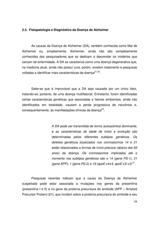 34
2.3. Fisiopatologia e Diagnóstico da Doença de Alzheimer
As causas da Doença de Alzheimer (DA), também conhecida como Mal de
Alzheimer ou, simplesmente, Alzheimer, ainda não são completamente
conhecidas dos pesquisadores que se dedicam a desvendar os mistérios que
cercam tal enfermidade. A DA se caracteriza como uma doença degenerativa que,
na medicina atual, ainda não possui cura, porém, existem tratamento e pesquisas
voltadas a identificar mais características da doença21,20
.
Sabe-se que é improvável que a DA seja causada por um único fator,
tratando-se, portanto, de uma doença multifatorial. Entretanto, foram identificadas
certas características genéticas que associadas a fatores ambientais, ainda não
identificados em totalidade, causam a perda progressiva de neurônios e,
consequentemente, às manifestações clínicas da doença24
.
A DA pode ser transmitida de forma autossômica dominante,
e as características de idade de início e evolução são
determinadas pelos diferentes subtipos genéticos. Os
defeitos genéticos localizados nos cromossomos 14 e 21
estão relacionados a formas de início precoce (abaixo dos 65
anos) da doença. Os cromossomos implicados até o
momento nos subtipos genéticos são o 14 (gene PS-1), 21
(gene APP), 1 (gene PS-2) e 19 (apoE ε4/ε4, apoE ε3/ ε3) 21
.
Pesquisas recentes indicam que a causa da Doença de Alzheimer
suspeitada pode estar associada a mutações nos genes da presenilina
(presenilina I e II) e no gene da proteína precursora do amiloide (APP – Amyloid
Precursor Protein) (21), que incidem sobre a proteína precursora do amiloide e seu
 