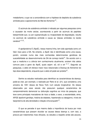 35
metabolismo, o que vai a concordância com a hipótese do depósito da substância
amiloide para o aparecimento do Mal de Alzheimer 21
.
O acúmulo de substância amiloide é indicado por algumas pesquisas como
o causador da morte celular, acontecendo a partir do acúmulo do peptídeo
betaamiloide que, ou por superprodução ou incapacidade de degradação, resulta
no acúmulo de substância amiloide e causa as “placas amiloides no tecido
cerebral” 21,23
.
A apoliproteína E (ApoE), nessa mesma linha, tem sido apontada como um
fator risco para a DA. No entanto, a ApoE não é identificada como uma causa,
porém, consiste numa das mais conhecidas determinantes genéticas de
suscetibilidade ao desenvolvimento da DA de começo tardio21
. De acordo com o
que a medicina e a ciência tem conhecimento atualmente, existem três alelos
comuns para o gene da ApoE, quais sejam: e2, e3 e e4 21,17
. Segundo as
pesquisas, o alelo e4 oferece maior risco relacionado à Doença de Alzheimer do
tipo dose-dependente, enquanto que o alelo e2 pode ser protetor21
.
Dentre os estudos realizados para identificar as características da doença,
pode-se citar, por exemplo, o realizado por Reitz et al. (21), que considerou uma
amostra de 1051 idosos de Nova York num estudo longitudinal. Os idosos
observados por esse estudo não possuíam qualquer característica de
comprometimento demencial ou disfunção cognitiva ao início da pesquisa, que
teve como principais marcadores de risco a idade, o sexo, a escolaridade, etnia,
APOE épsilon4 genótipo, história de diabetes, hipertensão ou tabagismo, níveis de
lipoproteína de alta densidade e relação cintura/quadril 21
.
O que se percebe é que mesmo dada a importância de busca por mais
características que possam elucidar as causas dessa doença e, com isso, a
procura por tratamentos mais eficazes, os estudos a respeito ainda são poucos,
 