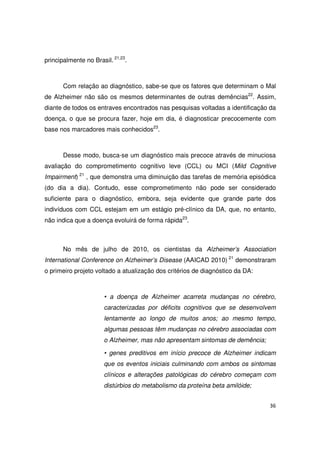 36
principalmente no Brasil. 21,23
.
Com relação ao diagnóstico, sabe-se que os fatores que determinam o Mal
de Alzheimer não são os mesmos determinantes de outras demências22
. Assim,
diante de todos os entraves encontrados nas pesquisas voltadas a identificação da
doença, o que se procura fazer, hoje em dia, é diagnosticar precocemente com
base nos marcadores mais conhecidos23
.
Desse modo, busca-se um diagnóstico mais precoce através de minuciosa
avaliação do comprometimento cognitivo leve (CCL) ou MCI (Mild Cognitive
Impairment) 21
, que demonstra uma diminuição das tarefas de memória episódica
(do dia a dia). Contudo, esse comprometimento não pode ser considerado
suficiente para o diagnóstico, embora, seja evidente que grande parte dos
indivíduos com CCL estejam em um estágio pré-clínico da DA, que, no entanto,
não indica que a doença evoluirá de forma rápida23
.
No mês de julho de 2010, os cientistas da Alzheimer’s Association
International Conference on Alzheimer’s Disease (AAICAD 2010) 21
demonstraram
o primeiro projeto voltado a atualização dos critérios de diagnóstico da DA:
• a doença de Alzheimer acarreta mudanças no cérebro,
caracterizadas por déficits cognitivos que se desenvolvem
lentamente ao longo de muitos anos; ao mesmo tempo,
algumas pessoas têm mudanças no cérebro associadas com
o Alzheimer, mas não apresentam sintomas de demência;
• genes preditivos em início precoce de Alzheimer indicam
que os eventos iniciais culminando com ambos os sintomas
clínicos e alterações patológicas do cérebro começam com
distúrbios do metabolismo da proteína beta amilóide;
 