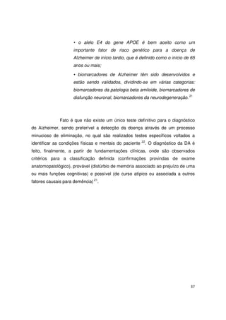 37
• o alelo E4 do gene APOE é bem aceito como um
importante fator de risco genético para a doença de
Alzheimer de início tardio, que é definido como o início de 65
anos ou mais;
• biomarcadores de Alzheimer têm sido desenvolvidos e
estão sendo validados, dividindo-se em várias categorias:
biomarcadores da patologia beta amiloide, biomarcadores de
disfunção neuronal, biomarcadores da neurodegeneração. 21
Fato é que não existe um único teste definitivo para o diagnóstico
do Alzheimer, sendo preferível a detecção da doença através de um processo
minucioso de eliminação, no qual são realizados testes específicos voltados a
identificar as condições físicas e mentais do paciente 22
. O diagnóstico da DA é
feito, finalmente, a partir de fundamentações clínicas, onde são observados
critérios para a classificação definida (confirmações provindas de exame
anatomopatológico), provável (distúrbio de memória associado ao prejuízo de uma
ou mais funções cognitivas) e possível (de curso atípico ou associada a outros
fatores causais para demência) 21
.
 