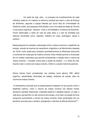 39
Um estilo de vida, ativo, no processo de envelhecimento de cada
individuo, pode ter um impacto na estrutura cerebral que reduz o risco da Doença
de Alzheimer, segundo a equipe liderada por Cyrus Raji da Universidade da
Califórnia (USA), que pesquisou 876 adultos, com uma média de idade de 78 anos
e cujo status cognitivos variavam entre a normalidade e a Doença de Alzheimer.
Foram observados o estilo de vida de cada idoso e o tipo de atividade que
estavam envolvidos como: esportes, trabalho em casa, jardinagem, dança e
ciclismo.
Nessa pesquisa foi avaliada a associação entre a massa cinzenta e o dispêndio de
energia, através de exames de ressonância magnética e de Morfometria baseada
em Voxel, muito usada para comparar quantitativamente as diferenças estruturais
e funcionais de mudanças de matéria cinzenta. Esse método permite a construção
de um modelo matemático que permite compreender a relação entre o volume da
massa cinzenta – marcador chave para a saúde do cérebro – e o estilo de vida.
Quanto maior o volume da massa cinzenta, melhor é a saúde mental do paciente.
Outros fatores foram considerados nas análises como gênero, IMC, déficit
cognitivo, escolaridade, dimensões da cabeça, ambiente do estudo, além do
volume da massa cinzenta.
A interessante conclusão que os pesquisadores chegaram foi que quanto maior o
dispêndio calórico, maior o volume da massa cinzenta nos lóbulos frontal,
temporal e parietal (hipocampo, cingulado posterior e gânglios basais), ou seja, a
vida ativa, que permite um alto consumo de energia, uma maior circulação do fluxo
sanguíneo aumentando o volume da massa cinzenta. Essa combinação traz um
benefício concreto para o cérebro, protegendo o indivíduo do Mal de Alzheimer30
.
 