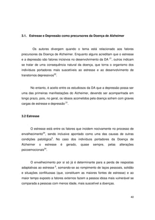 40
3.1. Estresse e Depressão como precursores da Doença de Alzheimer
Os autores divergem quando o tema está relacionado aos fatores
precursores da Doença de Alzheimer. Enquanto alguns acreditam que o estresse
e a depressão são fatores incisivos no desenvolvimento da DA 21
, outros indicam
se tratar de uma consequência natural da doença, que torna o organismo dos
indivíduos portadores mais suscetíveis ao estresse e ao desenvolvimento de
transtornos depressivos22
.
No entanto, é aceito entre os estudiosos da DA que a depressão possa ser
uma das primeiras manifestações do Alzheimer, devendo ser acompanhada em
longo prazo, pois, no geral, os idosos acometidos pela doença sofrem com graves
cargas de estresse e depressão 31
.
3.2 Estresse
O estresse está entre os fatores que incidem nocivamente no processo de
envelhecimento24
, sendo inclusive apontado como uma das causas de outras
condições patológica5
. No caso dos indivíduos portadores da Doença de
Alzheimer o estresse é gerado, quase sempre, pelas alterações
psicoemocionais24
.
O envelhecimento por si só já é determinante para a perda de respostas
adaptativas ao estresse 5
, somando-se ao rompimento de laços pessoais, solidão
e situações conflituosas (que, constituem as maiores fontes de estresse) e ao
maior tempo exposto a fatores externos fazem a pessoa idosa mais vulnerável se
comparada a pessoas com menos idade, mais suscetível a doenças.
 