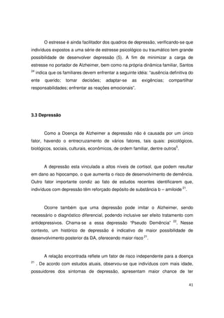 41
O estresse é ainda facilitador dos quadros de depressão, verificando-se que
indivíduos expostos a uma série de estresse psicológico ou traumático tem grande
possibilidade de desenvolver depressão (5). A fim de minimizar a carga de
estresse no portador de Alzheimer, bem como na própria dinâmica familiar, Santos
24
indica que os familiares devem enfrentar a seguinte idéia: “ausência definitiva do
ente querido; tomar decisões; adaptar-se as exigências; compartilhar
responsabilidades; enfrentar as reações emocionais”.
3.3 Depressão
Como a Doença de Alzheimer a depressão não é causada por um único
fator, havendo o entrecruzamento de vários fatores, tais quais: psicológicos,
biológicos, sociais, culturais, econômicos, de ordem familiar, dentre outros5
.
A depressão esta vinculada a altos níveis de cortisol, que podem resultar
em dano ao hipocampo, o que aumenta o risco de desenvolvimento de demência.
Outro fator importante condiz ao fato de estudos recentes identificarem que,
indivíduos com depressão têm reforçado depósito de substância b – amiloide 21
.
Ocorre também que uma depressão pode imitar o Alzheimer, sendo
necessário o diagnóstico diferencial, podendo inclusive ser efeito tratamento com
antidepressivos. Chama-se a essa depressão “Pseudo Demência” 22
. Nesse
contexto, um histórico de depressão é indicativo de maior possibilidade de
desenvolvimento posterior da DA, oferecendo maior risco 21
.
A relação encontrada reflete um fator de risco independente para a doença
21
. De acordo com estudos atuais, observou-se que indivíduos com mais idade,
possuidores dos sintomas de depressão, apresentam maior chance de ter
 