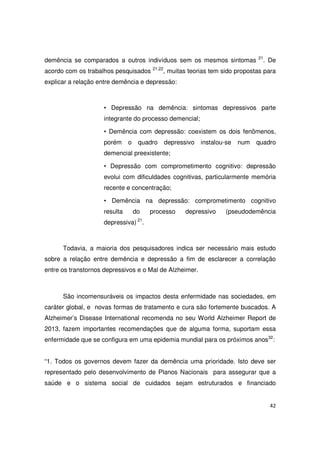 42
demência se comparados a outros indivíduos sem os mesmos sintomas 21
. De
acordo com os trabalhos pesquisados 21,22
, muitas teorias tem sido propostas para
explicar a relação entre demência e depressão:
• Depressão na demência: sintomas depressivos parte
integrante do processo demencial;
• Demência com depressão: coexistem os dois fenômenos,
porém o quadro depressivo instalou-se num quadro
demencial preexistente;
• Depressão com comprometimento cognitivo: depressão
evolui com dificuldades cognitivas, particularmente memória
recente e concentração;
• Demência na depressão: comprometimento cognitivo
resulta do processo depressivo (pseudodemência
depressiva) 21
.
Todavia, a maioria dos pesquisadores indica ser necessário mais estudo
sobre a relação entre demência e depressão a fim de esclarecer a correlação
entre os transtornos depressivos e o Mal de Alzheimer.
São incomensuráveis os impactos desta enfermidade nas sociedades, em
caráter global, e novas formas de tratamento e cura são fortemente buscados. A
Alzheimer’s Disease International recomenda no seu World Alzheimer Report de
2013, fazem importantes recomendações que de alguma forma, suportam essa
enfermidade que se configura em uma epidemia mundial para os próximos anos32
:
“1. Todos os governos devem fazer da demência uma prioridade. Isto deve ser
representado pelo desenvolvimento de Planos Nacionais para assegurar que a
saúde e o sistema social de cuidados sejam estruturados e financiado
 
