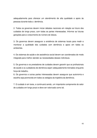 43
adequadamente para oferecer um atendimento de alta qualidade e apoio às
pessoas durante toda a demência.
2. Todos os governos devem iniciar debates nacionais em relação ao futuro dos
cuidados de longo prazo, com todas as partes interessadas. Informar as futuras
gerações para o crescimento do número de idosos.
3. Os governos devem assegurar a existência de sistemas locais para medir e
monitorar a qualidade dos cuidados com demência e apoio em todos os
ambientes.
4. Os sistemas de saúde e de assistência social devem ser coordenados de modo
integrado para melhor atender as necessidades desses indivíduos.
5. Os governos e os prestadores de cuidados devem garantir que os profissionais
de saúde e os cuidadores de demência sejam adequadamente treinados enquanto
força de trabalho.
6. Os governos e outras partes interessadas devem assegurar que autonomia e
escolha seja promovida em todos os estágios da trajetória da demência.
7. O cuidado é em lares, e continuará sendo, um importante componente do setor
de cuidados em longo prazo e deve ser valorizado como tal.
 