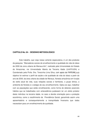 44
CAPÍTULO No. 04 - DESENHO METODOLÓGICO
Este trabalho, que viaja nessa vertente especulativa, é um dos produtos
da pesquisa “Marcadores sociais de envelhecimento e qualidade de vida do idoso
de 2030 da zona urbana de Manaus-Am”, realizado pela Universidade do Estado
do Amazonas, via Universidade Aberta da Terceira Idade (UnATI/UEA) e
Coordenado pela Profa. Dra. Terezinha Lima Silva, com apoio da FAPEAM cujo
objetivo foi estimar o perfil de saúde e de qualidade de vida do idoso a partir do
ano de 2030, da área urbana da cidade de Manaus, floresta amazônica em função
do estilo atual de vida, suas relações sociais e familiares, o grupo étnico, o
ambiente de floresta e o estágio de seu envelhecimento. Optou-se aqui, trabalhar
com as populações que estão envelhecendo, como forma de detectar possíveis
hábitos que se trabalhados com antecedência pudessem ter um efeito protetor
deste indivíduo na terceira idade, no caso a devida orientação para a proteção
econômica, como o recolhimento da Previdência Social, garantindo assim uma
aposentadoria e consequentemente a tranquilidade financeira que todos
necessitam para um envelhecimento de qualidade.
 