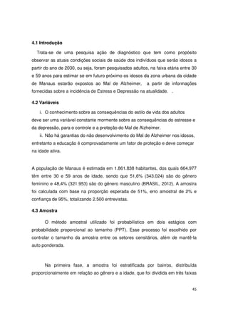 45
4.1 Introdução
Trata-se de uma pesquisa ação de diagnóstico que tem como propósito
observar as atuais condições sociais de saúde dos indivíduos que serão idosos a
partir do ano de 2030, ou seja, foram pesquisados adultos, na faixa etária entre 30
e 59 anos para estimar se em futuro próximo os idosos da zona urbana da cidade
de Manaus estarão expostos ao Mal de Alzheimer, a partir de informações
fornecidas sobre a incidência de Estress e Depressão na atualidade. .
4.2 Variáveis
i. O conhecimento sobre as consequências do estilo de vida dos adultos
deve ser uma variável constante mormente sobre as consequências do estresse e
da depressão, para o controle e a proteção do Mal de Alzheimer.
ii. Não há garantias do não desenvolvimento do Mal de Alzheimer nos idosos,
entretanto a educação é comprovadamente um fator de proteção e deve começar
na idade ativa.
A população de Manaus é estimada em 1.861.838 habitantes, dos quais 664.977
têm entre 30 e 59 anos de idade, sendo que 51,6% (343.024) são do gênero
feminino e 48,4% (321.953) são do gênero masculino (BRASIL, 2012). A amostra
foi calculada com base na proporção esperada de 51%, erro amostral de 2% e
confiança de 95%, totalizando 2.500 entrevistas.
4.3 Amostra
O método amostral utilizado foi probabilístico em dois estágios com
probabilidade proporcional ao tamanho (PPT). Esse processo foi escolhido por
controlar o tamanho da amostra entre os setores censitários, além de mantê-la
auto ponderada.
Na primeira fase, a amostra foi estratificada por bairros, distribuída
proporcionalmente em relação ao gênero e a idade, que foi dividida em três faixas
 
