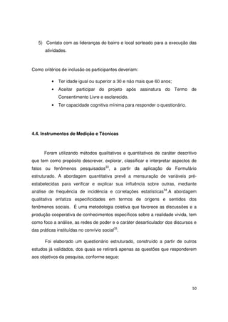 50
5) Contato com as lideranças do bairro e local sorteado para a execução das
atividades.
Como critérios de inclusão os participantes deveriam:
• Ter idade igual ou superior a 30 e não mais que 60 anos;
• Aceitar participar do projeto após assinatura do Termo de
Consentimento Livre e esclarecido.
• Ter capacidade cognitiva mínima para responder o questionário.
4.4. Instrumentos de Medição e Técnicas
Foram utilizando métodos qualitativos e quantitativos de caráter descritivo
que tem como propósito descrever, explorar, classificar e interpretar aspectos de
fatos ou fenômenos pesquisados33
, a partir da aplicação do Formulário
estruturado. A abordagem quantitativa prevê a mensuração de variáveis pré-
estabelecidas para verificar e explicar sua influência sobre outras, mediante
análise de frequência de incidência e correlações estatísticas34
.A abordagem
qualitativa enfatiza especificidades em termos de origens e sentidos dos
fenômenos sociais. É uma metodologia coletiva que favorece as discussões e a
produção cooperativa de conhecimentos específicos sobre a realidade vivida, tem
como foco a análise, as redes de poder e o caráter desarticulador dos discursos e
das práticas instituídas no convívio social35
.
Foi elaborado um questionário estruturado, construído a partir de outros
estudos já validados, dos quais se retirará apenas as questões que responderem
aos objetivos da pesquisa, conforme segue:
 