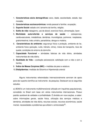 51
1. Características sócio demográficas: sexo, idade, escolaridade, estado, tipo
moradia;
2. Características socioeconômicas: renda pessoal e familiar, ocupação;
3. Suporte Social: estado civil, tamanho da família, religião;
4. Estilo de vida: tabagismo, uso de álcool, exercício físico, alimentação, lazer;
5. Morbidade autorreferida e serviços de saúde – osteoporose,
cardiovasculares, metabólicas, dentárias, imunológicas, pulmonar, neoplasias,
gratrointestinal, trato urinário, parasitárias, dengue e malária;
6. Características do ambiente: segurança física e proteção, ambiente do lar,
ambiente físico (poluição, ruído, trânsito, clima), meios de transporte, risco de
queda; condições do entorno do domicílio
7. Capacidade Funcional – atividades básicas de vida diária, atividades
instrumentais de vida diária;
8. Qualidade de Vida – avaliação psicossocial, satisfação com a vida e com a
familia;
9. Índice de Massa Corpórea (IMC) – medidas de peso e estatura
10.Dislipidemias: medidas de Glicemia e Hipertensão arterial
Alguns instrumentos referendados internacionalmente serviram de apoio
para dar suporte científico ao instrumento da pesquisa. Destacam-se os seguintes
estudos:
a) BOAS é um instrumento multidimensional utilizado em inquéritos populacionais,
concebido no Brasil com base em vários instrumentos internacionais. Possui
padrão aceitável de validade e confiabilidade. É dividido em nove seções, a saber:
sobre informações gerais, saúde física, utilização dos serviços médicos e
dentários, atividades de vida diária, recursos sociais, recursos econômicos, saúde
mental, necessidades e problemas que afetam o entrevistado36
.
 