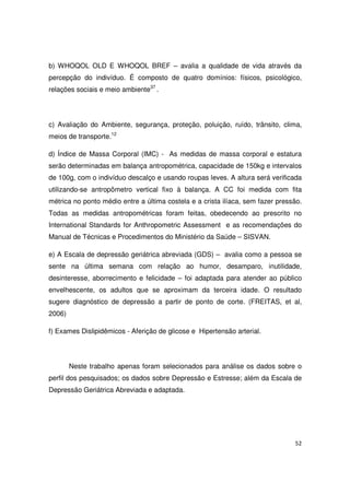 52
b) WHOQOL OLD E WHOQOL BREF – avalia a qualidade de vida através da
percepção do indivíduo. É composto de quatro domínios: físicos, psicológico,
relações sociais e meio ambiente37
.
c) Avaliação do Ambiente, segurança, proteção, poluição, ruído, trânsito, clima,
meios de transporte.12
d) Índice de Massa Corporal (IMC) - As medidas de massa corporal e estatura
serão determinadas em balança antropométrica, capacidade de 150kg e intervalos
de 100g, com o indivíduo descalço e usando roupas leves. A altura será verificada
utilizando-se antropômetro vertical fixo à balança. A CC foi medida com fita
métrica no ponto médio entre a última costela e a crista ilíaca, sem fazer pressão.
Todas as medidas antropométricas foram feitas, obedecendo ao prescrito no
International Standards for Anthropometric Assessment e as recomendações do
Manual de Técnicas e Procedimentos do Ministério da Saúde – SISVAN.
e) A Escala de depressão geriátrica abreviada (GDS) – avalia como a pessoa se
sente na última semana com relação ao humor, desamparo, inutilidade,
desinteresse, aborrecimento e felicidade – foi adaptada para atender ao público
envelhescente, os adultos que se aproximam da terceira idade. O resultado
sugere diagnóstico de depressão a partir de ponto de corte. (FREITAS, et al,
2006)
f) Exames Dislipidêmicos - Aferição de glicose e Hipertensão arterial.
Neste trabalho apenas foram selecionados para análise os dados sobre o
perfil dos pesquisados; os dados sobre Depressão e Estresse; além da Escala de
Depressão Geriátrica Abreviada e adaptada.
 