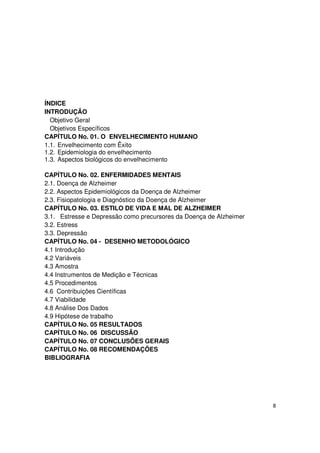 8
ÍNDICE
INTRODUÇÃO
Objetivo Geral
Objetivos Específicos
CAPÍTULO No. 01. O ENVELHECIMENTO HUMANO
1.1. Envelhecimento com Êxito
1.2. Epidemiologia do envelhecimento
1.3. Aspectos biológicos do envelhecimento
CAPÍTULO No. 02. ENFERMIDADES MENTAIS
2.1. Doença de Alzheimer
2.2. Aspectos Epidemiológicos da Doença de Alzheimer
2.3. Fisiopatologia e Diagnóstico da Doença de Alzheimer
CAPÍTULO No. 03. ESTILO DE VIDA E MAL DE ALZHEIMER
3.1. Estresse e Depressão como precursores da Doença de Alzheimer
3.2. Estress
3.3. Depressão
CAPÍTULO No. 04 - DESENHO METODOLÓGICO
4.1 Introdução
4.2 Variáveis
4.3 Amostra
4.4 Instrumentos de Medição e Técnicas
4.5 Procedimentos
4.6 Contribuições Científicas
4.7 Viabilidade
4.8 Análise Dos Dados
4.9 Hipótese de trabalho
CAPÍTULO No. 05 RESULTADOS
CAPÍTULO No. 06 DISCUSSÃO
CAPÍTULO No. 07 CONCLUSÕES GERAIS
CAPÍTULO No. 08 RECOMENDAÇÕES
BIBLIOGRAFIA
 