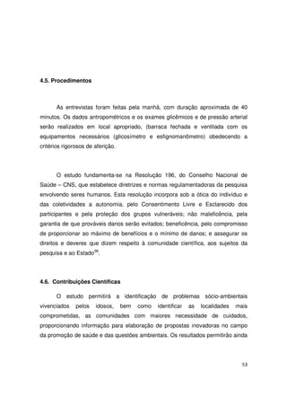 53
4.5. Procedimentos
As entrevistas foram feitas pela manhã, com duração aproximada de 40
minutos. Os dados antropométricos e os exames glicêmicos e de pressão arterial
serão realizados em local apropriado, (barraca fechada e ventilada com os
equipamentos necessários (glicosímetro e esfignomanômetro) obedecendo a
critérios rigorosos de aferição.
O estudo fundamenta-se na Resolução 196, do Conselho Nacional de
Saúde – CNS, que estabelece diretrizes e normas regulamentadoras da pesquisa
envolvendo seres humanos. Esta resolução incorpora sob a ótica do indivíduo e
das coletividades a autonomia, pelo Consentimento Livre e Esclarecido dos
participantes e pela proteção dos grupos vulneráveis; não maleficência, pela
garantia de que prováveis danos serão evitados; beneficência, pelo compromisso
de proporcionar ao máximo de benefícios e o mínimo de danos; e assegurar os
direitos e deveres que dizem respeito à comunidade científica, aos sujeitos da
pesquisa e ao Estado38
.
4.6. Contribuições Científicas
O estudo permitirá a identificação de problemas sócio-ambientais
vivenciados pelos idosos, bem como identificar as localidades mais
comprometidas, as comunidades com maiores necessidade de cuidados,
proporcionando informação para elaboração de propostas inovadoras no campo
da promoção de saúde e das questões ambientais. Os resultados permitirão ainda
 