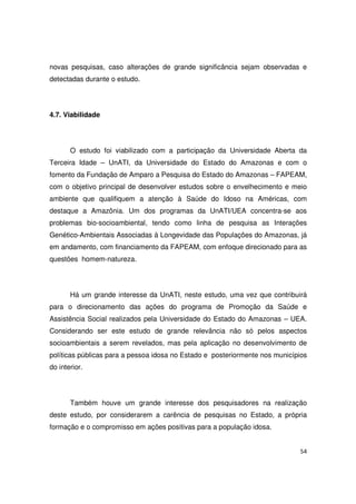 54
novas pesquisas, caso alterações de grande significância sejam observadas e
detectadas durante o estudo.
4.7. Viabilidade
O estudo foi viabilizado com a participação da Universidade Aberta da
Terceira Idade – UnATI, da Universidade do Estado do Amazonas e com o
fomento da Fundação de Amparo a Pesquisa do Estado do Amazonas – FAPEAM,
com o objetivo principal de desenvolver estudos sobre o envelhecimento e meio
ambiente que qualifiquem a atenção à Saúde do Idoso na Américas, com
destaque a Amazônia. Um dos programas da UnATI/UEA concentra-se aos
problemas bio-socioambiental, tendo como linha de pesquisa as Interações
Genético-Ambientais Associadas à Longevidade das Populações do Amazonas, já
em andamento, com financiamento da FAPEAM, com enfoque direcionado para as
questões homem-natureza.
Há um grande interesse da UnATI, neste estudo, uma vez que contribuirá
para o direcionamento das ações do programa de Promoção da Saúde e
Assistência Social realizados pela Universidade do Estado do Amazonas – UEA.
Considerando ser este estudo de grande relevância não só pelos aspectos
socioambientais a serem revelados, mas pela aplicação no desenvolvimento de
políticas públicas para a pessoa idosa no Estado e posteriormente nos municípios
do interior.
Também houve um grande interesse dos pesquisadores na realização
deste estudo, por considerarem a carência de pesquisas no Estado, a própria
formação e o compromisso em ações positivas para a população idosa.
 