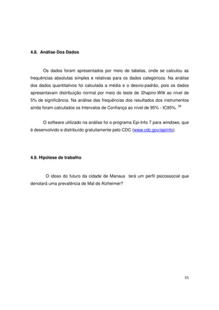 55
4.8. Análise Dos Dados
Os dados foram apresentados por meio de tabelas, onde se calculou as
frequências absolutas simples e relativas para os dados categóricos. Na análise
dos dados quantitativos foi calculada a média e o desvio-padrão, pois os dados
apresentavam distribuição normal por meio do teste de Shapiro-Wilk ao nível de
5% de significância. Na análise das frequências dos resultados dos instrumentos
ainda foram calculados os Intervalos de Confiança ao nível de 95% - IC95%. 39
O software utilizado na análise foi o programa Epi-Info 7 para windows, que
é desenvolvido e distribuído gratuitamente pelo CDC (www.cdc.gov/epiinfo).
4.9. Hipótese de trabalho
O idoso do futuro da cidade de Manaus terá um perfil psicossocial que
denotará uma prevalência de Mal de Alzheimer?
 