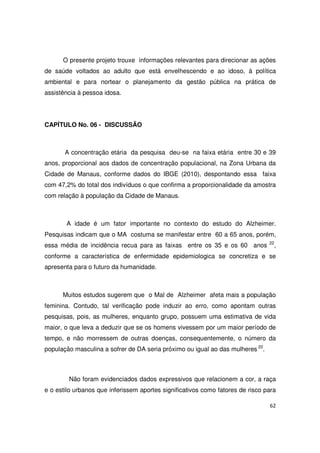 62
O presente projeto trouxe informações relevantes para direcionar as ações
de saúde voltados ao adulto que está envelhescendo e ao idoso, à política
ambiental e para nortear o planejamento da gestão pública na prática de
assistência à pessoa idosa.
CAPÍTULO No. 06 - DISCUSSÃO
A concentração etária da pesquisa deu-se na faixa etária entre 30 e 39
anos, proporcional aos dados de concentração populacional, na Zona Urbana da
Cidade de Manaus, conforme dados do IBGE (2010), despontando essa faixa
com 47,2% do total dos indivíduos o que confirma a proporcionalidade da amostra
com relação à população da Cidade de Manaus.
A idade é um fator importante no contexto do estudo do Alzheimer.
Pesquisas indicam que o MA costuma se manifestar entre 60 a 65 anos, porém,
essa média de incidência recua para as faixas entre os 35 e os 60 anos 22
,
conforme a característica de enfermidade epidemiologica se concretiza e se
apresenta para o futuro da humanidade.
Muitos estudos sugerem que o Mal de Alzheimer afeta mais a população
feminina. Contudo, tal verificação pode induzir ao erro, como apontam outras
pesquisas, pois, as mulheres, enquanto grupo, possuem uma estimativa de vida
maior, o que leva a deduzir que se os homens vivessem por um maior período de
tempo, e não morressem de outras doenças, consequentemente, o número da
população masculina a sofrer de DA seria próximo ou igual ao das mulheres 22
.
Não foram evidenciados dados expressivos que relacionem a cor, a raça
e o estilo urbanos que inferissem aportes significativos como fatores de risco para
 