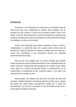9
INTRODUÇÃO
Envelhecer é uma consequência do nascimento e um processo natural da
maioria dos seres vivos, independente de espécie. Hoje, entretanto, com os
excessos do culto a beleza e a boa forma, envelhecer assusta. Correa, M.R.
(2009)1
. A ideia do “para sempre jovem” transita com frequência no imaginário dos
indivíduos, principalmente, porque tal concepção vem sendo fortemente arraigada
na sociedade, ser velho é cair em desuso.
Embora esta constatação possa parecer extremista, de fato se verifica a
marginalização e o preconceito para com a pessoa idosa2
, formas essas de
pensamento e ação que precisam ser revistas e mudadas, tendo em vista que o
mundo está envelhecendo e que, brevemente, seremos uma sociedade
predominantemente de idosos.
Deixa-se claro esta questão, pois no contexto analisado pelo presente
estudo, que discorre acerca da Doença de Alzheimer entre a população idosa, tais
fatores contribuem negativamente para perspectivas de cenários futuros. Desse
modo, apesar de a maioria das pessoas temerem o envelhecimento, se faz
imprescindível a compreensão de que é possível chegar a uma idade mais
avançada de forma saudável e ativa.
Nesse sentido, vale destacar que para além do próprio bem-estar dos
indivíduos, medidas educativas e preventivas poderiam contribuir para a redução
dos gastos com saúde pública, principalmente, aqueles com a saúde dos
envelhecentes3
, uma vez que a qualidade de vida aumentada contribui para a
minimização da incidência de doenças.
 