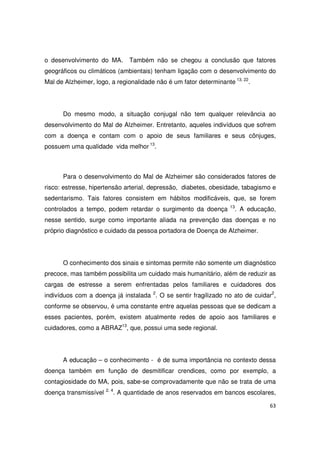 63
o desenvolvimento do MA. Também não se chegou a conclusão que fatores
geográficos ou climáticos (ambientais) tenham ligação com o desenvolvimento do
Mal de Alzheimer, logo, a regionalidade não é um fator determinante 13, 22
.
Do mesmo modo, a situação conjugal não tem qualquer relevância ao
desenvolvimento do Mal de Alzheimer. Entretanto, aqueles indivíduos que sofrem
com a doença e contam com o apoio de seus familiares e seus cônjuges,
possuem uma qualidade vida melhor 13
.
Para o desenvolvimento do Mal de Alzheimer são considerados fatores de
risco: estresse, hipertensão arterial, depressão, diabetes, obesidade, tabagismo e
sedentarismo. Tais fatores consistem em hábitos modificáveis, que, se forem
controlados a tempo, podem retardar o surgimento da doença 13
. A educação,
nesse sentido, surge como importante aliada na prevenção das doenças e no
próprio diagnóstico e cuidado da pessoa portadora de Doença de Alzheimer.
O conhecimento dos sinais e sintomas permite não somente um diagnóstico
precoce, mas também possibilita um cuidado mais humanitário, além de reduzir as
cargas de estresse a serem enfrentadas pelos familiares e cuidadores dos
indivíduos com a doença já instalada 2
. O se sentir fragilizado no ato de cuidar2
,
conforme se observou, é uma constante entre aquelas pessoas que se dedicam a
esses pacientes, porém, existem atualmente redes de apoio aos familiares e
cuidadores, como a ABRAZ13
, que, possui uma sede regional.
A educação – o conhecimento - é de suma importância no contexto dessa
doença também em função de desmitificar crendices, como por exemplo, a
contagiosidade do MA, pois, sabe-se comprovadamente que não se trata de uma
doença transmissível 2, 4
. A quantidade de anos reservados em bancos escolares,
 