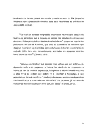 64
ou de estudos formais, parece ser a maior proteção ao risco do MA, já que há
evidências que a plasticidade neuronal pode estar relacionada ao processo de
regeneração cerebral.
40
Os níveis de estresse e depressão encontrados na população pesquisada
levam a se considerar que a liberação do cortisol nos estados de estresse que
destroem células produzindo moléculas de radicais livres18
, podem ser importantes
precursores do Mal de Alzheimer, que junto ao quantitativo de indivíduos que
disseram mostrarem-se deprimidos, com perturbação do humor e sentimento de
exclusão (13%) tem sido, frequentemente, apontados em pesquisas recentes
como fatores de risco 21
(Carretta, 2012).
Pesquisas demonstram que pessoas mais velhas que tem sintomas de
depressão estão mais propensas a desenvolver demência se comparadas a
indivíduos sem os sintomas depressivos, isso porque a depressão está vinculada
a altos níveis de cortisol, que podem vir a danificar o hipocampo, o que
potencializa o risco de demência 21
. Ao longo da doença, os sintomas depressivos
são intensificados e observados em até 40-50% dos pacientes, já os casos de
transtornos depressivos atingem de 10-20% dos casos21
(Carretta, 2012).
 