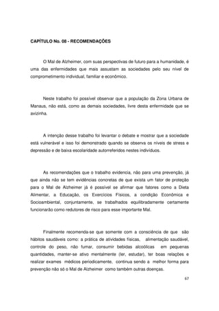 67
CAPÍTULO No. 08 - RECOMENDAÇÕES
O Mal de Alzheimer, com suas perspectivas de futuro para a humanidade, é
uma das enfermidades que mais assustam as sociedades pelo seu nível de
comprometimento individual, familiar e econômico.
Neste trabalho foi possível observar que a população da Zona Urbana de
Manaus, não está, como as demais sociedades, livre desta enfermidade que se
avizinha.
A intenção desse trabalho foi levantar o debate e mostrar que a sociedade
está vulnerável e isso foi demonstrado quando se observa os níveis de stress e
depressão e de baixa escolaridade autorreferidos nestes indivíduos.
As recomendações que o trabalho evidencia, não para uma prevenção, já
que ainda não se tem evidências concretas de que exista um fator de proteção
para o Mal de Alzheimer já é possível se afirmar que fatores como a Dieta
Alimentar, a Educação, os Exercícios Físicos, a condição Econômica e
Socioambiental, conjuntamente, se trabalhados equilibradamente certamente
funcionarão como redutores de risco para esse importante Mal.
Finalmente recomenda-se que somente com a consciência de que são
hábitos saudáveis como: a prática de atividades físicas, alimentação saudável,
controle do peso, não fumar, consumir bebidas alcoólicas em pequenas
quantidades, manter-se ativo mentalmente (ler, estudar), ter boas relações e
realizar exames médicos periodicamente, continua sendo a melhor forma para
prevenção não só o Mal de Alzheimer como também outras doenças.
 