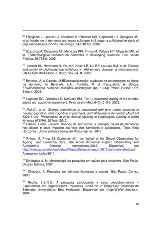 70
25
Fratiglioni L, Launer LJ, Andersen K, Breteler MM, Copeland JR, Dartigues JF,
et al. Incidence of dementia and major subtypes in Europe: a collaborative study of
population-based cohorts. Neurology.;54:S10-S5. 2000
26
Scazufca M, Cerqueira AT, Menezes PR, Prince M, Vallada HP, Miyazaki MC, et
al. Epidemiological research on dementia in developing countries. Rev Saude
Publica.;36:773-8. 2002.
27
Lanctôt KL, Herrmann N, Yau KK, Khan LR, Liu BA, LouLou MM, et al. Efficacy
and safety of cholinesterase inhibitors in Alzheimer’s disease: a meta-analysis.
CMAJ Can Med Assoc J.;169(6):557-64. 4. 2003.
28
Bertoleti, A. & Carreta, M.BDesospitalização: cuidados de enfermagem ao idoso
no domicilio. In Bertinelli, L.A.; Portella, M. & Pasqualotti, A. (Orgs),
Envelhecimento humano: múltiplas abordagens (pp. 19-44) Passo Fundo: UPF
Editora. 2008.
29
Logsdon RG, Gibbons LE, McCurry SM, Teri L. Assessing quality of life in older
adults with cognitive impairment. Psychosom Med.;64(3):510-9. 2002.
30
Raji C., et al. “Energy expenditure is associated with gray matter structure in
normal cognition, mild cognitive impairment, and Alzheimer's dementia" [Abstract
SSA16-02]. Presentation at 2012 Annual Meeting of Radiological Society of North
America (RSNA), 26 Nov. 2012.
31
Ribeiro, Cléris Ferreira. Doença de Alzheimer: a principal causa de demência
nos idosos e seus impactos na vida dos familiares e cuidadores. Tese. Belo
Horizonte : Universidade Federal de Minas Gerais, 2010
32
Prince, M. Prina, M. Guerchet, M. on behalf of the Global Observatory for
Ageing and Dementia Care. The World Alzheimer Report. Observatory and
Alzheimer’s Disease International.2013. Disponível em
http://www.alz.co.uk/sites/default/files/pdfs/world-report-2013-summary-sheet.pdf.
Acesso em junho/2014.
33
Dyniewicz A. M. Metodologia da pesquisa em saúde para iniciantes. São Paulo.
Difusão Editora, 2007.
34
Chizzotti, A. Pesquisa em ciências humanas e sociais. São Paulo. Cortez,
2000.
35
Rocha, E.E.R.B., A pesquisa participante e seus desdobramentos –
Experiências em Organizações Populares. Anais do 2º Congresso Brasileiro de
Extensão Universitária. Belo Horizonte. Disponível em <http:/WWW.ufmg.br.>.
2004.
 
