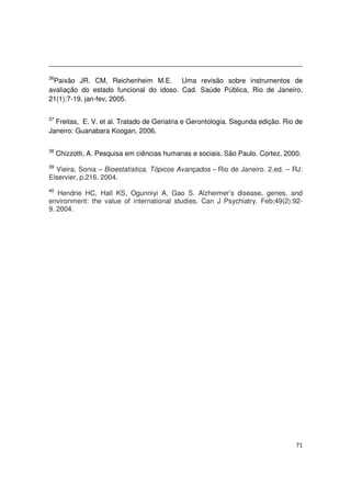 71
36
Paixão JR. CM, Reichenheim M.E. Uma revisão sobre instrumentos de
avaliação do estado funcional do idoso. Cad. Saúde Pública, Rio de Janeiro,
21(1):7-19, jan-fev, 2005.
37
Freitas, E. V. et al. Tratado de Geriatria e Gerontologia. Segunda edição. Rio de
Janeiro: Guanabara Koogan, 2006.
38
Chizzotti, A. Pesquisa em ciências humanas e sociais. São Paulo. Cortez, 2000.
39
Vieira, Sonia – Bioestatística, Tópicos Avançados – Rio de Janeiro. 2.ed. – RJ:
Elservier, p.216. 2004.
40
Hendrie HC, Hall KS, Ogunniyi A, Gao S. Alzheimer’s disease, genes, and
environment: the value of international studies. Can J Psychiatry. Feb;49(2):92-
9. 2004.
 