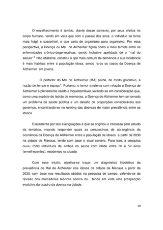 10
O envelhecimento é temido, diante desse contexto, por seus efeitos no
corpo humano, tendo em vista que com o passar dos anos, o indivíduo se torna
mais frágil e suscetível, o que varia de organismo para organismo. Por essa
perspectiva, a Doença ou Mal de Alzheimer figura como a mais temida entre as
enfermidades crônico-degenerativas, sendo inclusive apelidada de o “mal do
século” 3.
Não obstante, constitui o tipo mais comum de demência e sua incidência
é mais habitual entre a população idosa, sendo raros os casos da Doença de
Alzheimer em jovens.
O portador do Mal de Alzheimer (MA) perde, de modo gradativo, a
noção de tempo e espaço4
. Portanto, o temor existente com relação a Doença de
Alzheimer é plenamente válido e inquestionável, levando-se em consideração que,
como uma espécie de ladrão de memórias, a Doença de Alzheimer tem se tornado
um problema de saúde pública e um desafio de proporções consideráveis aos
governos, encontrando-se no ranking das doenças de maior prevalência entre os
idosos.
Exatamente por tais averiguações é que se originou o interesse pelo estudo
da temática, visando responder quais as perspectivas de abrangência da
ocorrência da Doença de Alzheimer entre a população de idosos a partir de 2030
na cidade de Manaus, tendo com base o atual cenário. Para isso, a pesquisa
ouviu 2500 indivíduos de ambos os sexos com idade entre 30 e 59 anos
(envelhecentes), residentes na cidade.
Com esse intuito, objetiva-se traçar um diagnóstico hipotético da
prevalência do Mal de Alzheimer nos idosos da cidade de Manaus a partir de
2030, com base nos resultados obtidos na pesquisa de campo, valendo-se da
revisão dos marcadores teóricos acerca do , tendo em vista uma prospecção
evolutiva do quadro da doença na cidade.
 