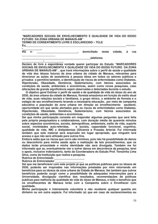 73
“MARCADORES SOCIAIS DE ENVELHECIMENTO X QUALIDADE DE VIDA DO IDOSO
FUTURO DA ZONA URBANA DE MANAUS-AM”
TERMO DE CONSENTIMENTO LIVRE E ESCLARECIDO – TCLE
Eu,__________________________________________________________________¬¬¬¬¬¬
-____________,
RG n◦ ___________________________, domiciliado nesta cidade, à rua
______________________
_____________________________________________,telefones
______________/_____________
Declaro de livre e espontânea vontade querer participar do Estudo “MARCADORES
SOCIAIS DE ENVELHECIMENTO X QUALIDADE DE VIDA DO IDOSO FUTURO DA ZONA
URBANA DE MANAUS-AM” , que trará informações sobre o perfil de saúde e qualidade
de vida dos idosos futuros da área urbana da cidade de Manaus, relevantes para
direcionar as ações de assistência à pessoa idosa em todos os setores públicos e
privados e permitirá também, a identificação de riscos de enfermidades como Diabetes,
Hipertensão, Obesidade, Demência, Sedentarismo, com fatores associados às
condições de saúde, ambientais e econômicas, assim como novas pesquisas, caso
alterações de grande significância sejam observadas e detectadas durante o estudo.
O objetivo geral Estimar o perfil de saúde e de qualidade de vida do idoso do ano de
2030, da área urbana da cidade de Manaus, floresta amazônica em função do estilo atual
de vida, suas relações sociais e familiares, o grupo étnico, o ambiente de floresta e o
estágio de seu envelhecimento levando a necessária educação, por meio de campanha
educativa a população da zona urbana em direção ao envelhecimento saudável,
oportunidade em que serão alertados para os riscos de enfermidades como Diabetes,
Hipertensão, Obesidade, Demência, Sedentarismo, com fatores associados às
condições de saúde, ambientais e econômicas.
Sei que minha participação consiste em responder algumas perguntas que será feita
pela própria pesquisadora e colaboradores, com duração média de quarenta minutos
sobre aspectos econômicos, sociais, demográficas, ambientais, estilo de vida, suporte
social, morbidades auto-referidas, e sociais, capacidade funcional, cognitiva,
qualidade de vida, IMC e dislipidemias (Glicemia e Pressão Arterial. Fui informada
também que este material será arquivado em lugar apropriado, que ninguém terá
acesso e que não será utilizado para outros fins.
Embora saiba que os riscos que corro são mínimos, pois não há possibilidade de danos
ou desconforto para minha saúde após a realização de tais procedimentos, que os
dados terão privacidade e minha identidade não será divulgada. Também me foi
informado que se, eventualmente vier a sofrer danos em decorrência da pesquisa, terei
o apoio, inclusive indenizatório, tanto da Coordenadora do Estudo Prof. Terezinha Lima
Silva, como da Instituição que realiza a pesquisa.
Rubrica do Entrevistado ____________________
Rubrica do Entrevistador ___________________
Sei que me beneficiarei com este projeto já que as políticas públicas para os idosos de
2030, poderão ser inspiradas nas informações prestadas por mim retornando em
benefícios para os idosos da zona urbana da Cidade de Manaus. Sei também que outros
benefícios poderão surgir como a possibilidade de adequadas intervenções para a
Universidade, divulgação cientifica dos resultados, recomendações de políticas
publicas para melhoria da qualidade de vida do idoso de Manaus, e todo o benefício que
os envelhecentes de Manaus terão com a Campanha sobre o Envelhecer com
qualidade.
Minha participação é inteiramente voluntária e não receberei qualquer quantia em
dinheiro ou em outra espécie. Fui informado (a) que em caso de esclarecimentos ou
 