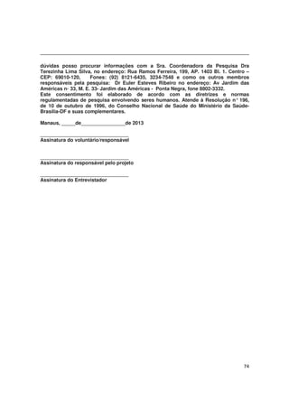 74
dúvidas posso procurar informações com a Sra. Coordenadora da Pesquisa Dra
Terezinha Lima Silva, no endereço: Rua Ramos Ferreira, 199, AP. 1403 Bl. 1. Centro –
CEP: 69010-120, Fones: (92) 8121-6435, 3234-7548 e como os outros membros
responsáveis pela pesquisa: Dr Euler Esteves Ribeiro no endereço: Av Jardim das
Américas n◦ 33, M. E. 33- Jardim das Américas - Ponta Negra, fone 8802-3332.
Este consentimento foi elaborado de acordo com as diretrizes e normas
regulamentadas de pesquisa envolvendo seres humanos. Atende à Resolução n° 196,
de 10 de outubro de 1996, do Conselho Nacional de Saúde do Ministério da Saúde-
Brasília-DF e suas complementares.
Manaus, _____de________________de 2013
________________________________
Assinatura do voluntário/responsável
________________________________
Assinatura do responsável pelo projeto
________________________________
Assinatura do Entrevistador
 
