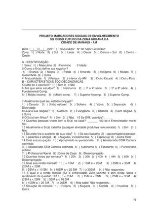 75
PROJETO MARCADORES SOCIAIS DE ENVELHECIMENTO
DO IDOSO FUTURO DA ZONA URBANA DA
CIDADE DE MANAUS - AM
Data: |__|__|/|__|__|/|201 | Pesquisador: N°do Setor Censitário:
Zona: 1( ) Norte 2( ) Sul 3( ) Leste 4( ) Oeste 5( ) Centro – Sul 6( ) Centro -
Oeste
A - IDENTIFICAÇÃO
1 Sexo: 1( ) Masculino 2( ) Feminino 2 Idade:
3 Como o Sr(a) define sua raça/cor?
1( ) Branca 2( ) Negra 3( ) Parda 4( ) Amarela 5( ) Indígena 6( ) Mulato 7( )
Quilombola 8( ) Outra
4. Naturalidade: 1( ) Manaus 2( ) Interior do AM 3( ) Outro Estado 4( ) Outro País
B – CARACTERÍSTICAS SOCIOECONÔMICAS
5 Sabe ler e escrever? 1( ) Sim 2( ) Não
6 Até que série estudou? 1( ) Nenhuma 2( ) 1º a 4º série 3( ) 5º a 8º série 4( )
Fundamental Comp.
5( ) Médio incomp. 6( ) Médio comp. 7( ) Superior Incomp. 8( ) Superior Comp.
7 Atualmente qual seu estado conjugal?
1( ) Casado 2( ) União estável 3( ) Solteiro 4( ) Viúvo 5( ) Separado 6( )
Divorciado
8 Qual a sua religião? 1( ) Católico 2( ) Evangélico 3( ) Ubanda 4( ) Sem religião 5(
) Outra
9 O Sr(a) tem filhos? 1( ) Sim 2( ) Não 10 Se SIM, quantos? _____
11 Quantas pessoas vivem com o Sr(a) na casa? ______ (00 se o Entrevistador morar
Só)
12 Atualmente o Sr(a) trabalha (qualquer atividade produtiva remunerada): 1( ) Sim 2( )
Não
13 De onde tira o sustento da sua vida? 1( ) Do seu trabalho 2( ) aposentadoria/pensão
3( ) parentes e amigos 4( ) Aluguéis, investimentos 5( ) Esposo(a) 8( ) Outra fonte
14 Qual sua ocupação: 1( ) Aposentado ou pensionista 2( ) Assalariado COM Carteira
assinada
3( ) Assalariado SEM Carteira assinada 4( ) Autônomo 5( ) Estudante 6( ) Funcionário
público
7( ) Profissional liberal 8( )Dona de Casa 9( )Desempregado
15 Quantas horas por semana? 1( ) 20h 2( ) 30h 3( ) 40h 4( ) 44h 5( ) 60h 9( )
Desempregado
16 Qual sua renda mensal? 1( ) < 1SM 2( ) 1SM a < 2SM 3( ) 2SM a < 3SM 4(
)3SM a < 5SM
5( ) 5SM a < 10 SM 6( ) 10SM a < 20 SM 7( ) ≥ 20SM 9( ) Não respondeu
17 E qual é a renda familiar (Se o entrevistado viver sozinho e tem renda repita o
rendimento da questão 16? 1( ) < 1SM 2( ) 1SM a < 2SM 3( ) 2SM a < 3SM 4(
)3SM a < 5SM 5( ) 5SM a < 10 SM
6( ) 10SM a < 20 SM 7( ) ≥ 20SM 9( ) Não sabe/ Não respondeu
18 Situação de moradia: 1( ) Própria 2( ) Alugada 3( ) Cedida 4( ) Invadida 8( )
Outra
 