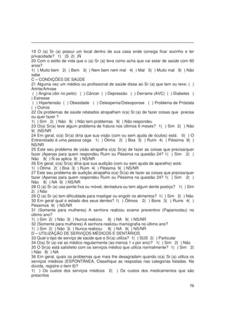 76
19 O (a) Sr (a) possui um local dentro de sua casa onde consiga ficar sozinho e ter
privacidade? 1( )S 2( )Ñ
20 Com o estilo de vida que o (a) Sr (a) leva como acha que vai estar de saúde com 60
anos?
1( ) Muito bem 2( ) Bem 3( ) Nem bem nem mal 4( ) Mal 5( ) Muito mal 9( ) Não
sabe
C – CONDIÇÕES DE SAÚDE
21 Alguma vez um médico ou profissional de saúde disse ao Sr (a) que tem ou teve: ( )
Artrite/Artrose
( ) Angina (dor no peito) ( ) Câncer ( ) Depressão ( ) Derrame (AVC) ( ) Diabetes (
) Estresse
( ) Hipertensão ( ) Obesidade ( ) Osteopenia/Osteoporose ( ) Problema de Próstata
( ) Outros
22 Os problemas de saúde relatados atrapalham o(a) Sr.(a) de fazer coisas que precisa
ou quer fazer ?
1( ) Sim 2( ) Não 8( ) Não tem problemas 9( ) Não respondeu
23 O(a) Sr(a) teve algum problema de fratura nos últimos 6 meses? 1( ) Sim 2( ) Não
9( )NS/NR
24 Em geral, o(a) Sr(a) diria que sua visão (com ou sem ajuda de óculos) está: 0( ) O
Entrevistado é uma pessoa cega 1( ) Ótima 2( ) Boa 3( ) Ruim 4( ) Péssima 9( )
NS/NR
25 Este seu problema de visão atrapalha o(a) Sr(a) de fazer as coisas que precisa/quer
fazer (Apenas para quem respondeu Ruim ou Péssima na questão 24? 1( ) Sim 2( )
Não 8( ) Ñ se aplica 9( ) NS/NR
26 Em geral, o(a) Sr(a) diria que sua audição (com ou sem ajuda de aparelho) está:
1( ) Ótima 2( ) Boa 3( ) Ruim 4( ) Péssima 9( ) NS/NR
27 Este seu problema de audição atrapalha o(a) Sr(a) de fazer as coisas que precisa/quer
fazer (Apenas para quem respondeu Ruim ou Péssima na questão 24? 1( ) Sim 2( )
Não 8( ) NA 9( ) NS/NR
28 O (a) Sr (a) usa ponte fixa ou móvel, dentadura ou tem algum dente postiço? 1( ) Sim
2( ) Não
29 O (a) Sr (a) tem dificuldade para mastigar ou engolir os alimentos? 1( ) Sim 2( ) Não
30 Em geral qual o estado dos seus dentes? 1( ) Ótimos 2( ) Bons 3( ) Ruins 4( )
Péssimos 9( ) NS/NR
31 (Somente para mulheres) A senhora realizou exame preventivo (Papanicolau) no
último ano?
1( ) Sim 2( ) Não 3( ) Nunca realizou 8( ) NA 9( ) NS/NR
32 (Somente para mulheres) A senhora realizou mamografia no último ano?
1( ) Sim 2( ) Não 3( ) Nunca realizou 8( ) NA 9( ) NS/NR
D – UTILIZAÇÃO DE SERVIÇOS MÉDICOS E DENTÁRIOS
33 Qual o tipo de serviço de saúde que o Sr(a) utiliza? 1( ) SUS 2( ) Particular
34 O(a) Sr (a) vai ao médico regularmente (ao menos 1 x por ano)? 1( ) Sim 2( ) Não
35 O Sr(a) está satisfeito com os serviços médico que utiliza normalmente? 1( ) Sim 2(
) Não 8( ) NA
36 Em geral, quais os problemas que mais lhe desagradam quando o(a) Sr.(a) utiliza os
serviços médicos (ESPONTÂNEA, Classifique as respostas nas categorias listadas. Na
dúvida, registre o item 8)?
1( ) Os custos dos serviços médicos 2( ) Os custos dos medicamentos que são
prescritos
 