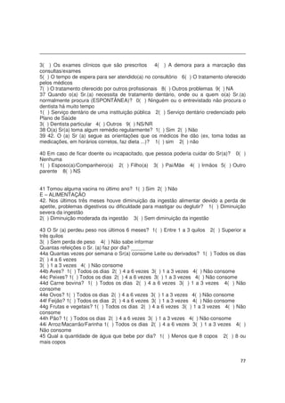 77
3( ) Os exames clínicos que são prescritos 4( ) A demora para a marcação das
consultas/exames
5( ) O tempo de espera para ser atendido(a) no consultório 6( ) O tratamento oferecido
pelos médicos
7( ) O tratamento oferecido por outros profissionais 8( ) Outros problemas 9( ) NA
37 Quando o(a) Sr.(a) necessita de tratamento dentário, onde ou a quem o(a) Sr.(a)
normalmente procura (ESPONTÂNEA)? 0( ) Ninguém ou o entrevistado não procura o
dentista há muito tempo
1( ) Serviço dentário de uma instituição pública 2( ) Serviço dentário credenciado pelo
Plano de Saúde
3( ) Dentista particular 4( ) Outros 9( ) NS/NR
38 O(a) Sr(a) toma algum remédio regularmente? 1( ) Sim 2( ) Não
39 42. O (a) Sr (a) segue as orientações que os médicos lhe dão (ex, toma todas as
medicações, em horários corretos, faz dieta ...)? 1( ) sim 2( ) não
40 Em caso de ficar doente ou incapacitado, que pessoa poderia cuidar do Sr(a)? 0( )
Nenhuma
1( ) Esposo(a)/Companheiro(a) 2( ) Filho(a) 3( ) Pai/Mãe 4( ) Irmãos 5( ) Outro
parente 8( ) NS
41 Tomou alguma vacina no último ano? 1( ) Sim 2( ) Não
E – ALIMENTAÇÃO
42. Nos últimos três meses houve diminuição da ingestão alimentar devido a perda de
apetite, problemas digestivos ou dificuldade para mastigar ou deglutir? 1( ) Diminuição
severa da ingestão
2( ) Diminuição moderada da ingestão 3( ) Sem diminuição da ingestão
43 O Sr (a) perdeu peso nos últimos 6 meses? 1( ) Entre 1 a 3 quilos 2( ) Superior a
três quilos
3( ) Sem perda de peso 4( ) Não sabe informar
Quantas refeições o Sr. (a) faz por dia? _____
44a Quantas vezes por semana o Sr(a) consome Leite ou derivados? 1( ) Todos os dias
2( ) 4 a 6 vezes
3( ) 1 a 3 vezes 4( ) Não consome
44b Aves? 1( ) Todos os dias 2( ) 4 a 6 vezes 3( ) 1 a 3 vezes 4( ) Não consome
44c Peixes? 1( ) Todos os dias 2( ) 4 a 6 vezes 3( ) 1 a 3 vezes 4( ) Não consome
44d Carne bovina? 1( ) Todos os dias 2( ) 4 a 6 vezes 3( ) 1 a 3 vezes 4( ) Não
consome
44e Ovos? 1( ) Todos os dias 2( ) 4 a 6 vezes 3( ) 1 a 3 vezes 4( ) Não consome
44f Feijão? 1( ) Todos os dias 2( ) 4 a 6 vezes 3( ) 1 a 3 vezes 4( ) Não consome
44g Frutas e vegetais? 1( ) Todos os dias 2( ) 4 a 6 vezes 3( ) 1 a 3 vezes 4( ) Não
consome
44h Pão? 1( ) Todos os dias 2( ) 4 a 6 vezes 3( ) 1 a 3 vezes 4( ) Não consome
44i Arroz/Macarrão/Farinha 1( ) Todos os dias 2( ) 4 a 6 vezes 3( ) 1 a 3 vezes 4( )
Não consome
45 Qual a quantidade de água que bebe por dia? 1( ) Menos que 8 copos 2( ) 8 ou
mais copos
 