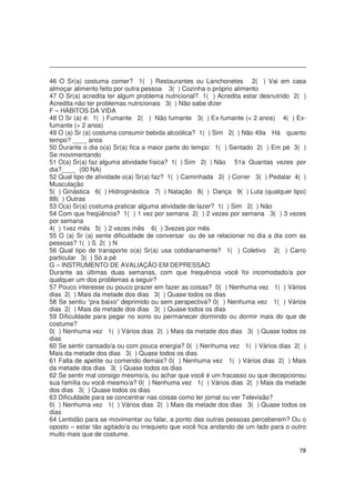 78
46 O Sr(a) costuma comer? 1( ) Restaurantes ou Lanchonetes 2( ) Vai em casa
almoçar alimento feito por outra pessoa 3( ) Cozinha o próprio alimento
47 O Sr(a) acredita ter algum problema nutricional? 1( ) Acredita estar desnutrido 2( )
Acredita não ter problemas nutricionais 3( ) Não sabe dizer
F – HÁBITOS DA VIDA
48 O Sr (a) é: 1( ) Fumante 2( ) Não fumante 3( ) Ex-fumante (< 2 anos) 4( ) Ex-
fumante (> 2 anos)
49 O (a) Sr (a) costuma consumir bebida alcoólica? 1( ) Sim 2( ) Não 49a Há quanto
tempo? ____ anos
50 Durante o dia o(a) Sr(a) fica a maior parte do tempo: 1( ) Sentado 2( ) Em pé 3( )
Se movimentando
51 O(a) Sr(a) faz alguma atividade física? 1( ) Sim 2( ) Não 51a Quantas vezes por
dia?____ (00 NA)
52 Qual tipo de atividade o(a) Sr(a) faz? 1( ) Caminhada 2( ) Correr 3( ) Pedalar 4( )
Musculação
5( ) Ginástica 6( ) Hidroginástica 7( ) Natação 8( ) Dança 9( ) Luta (qualquer tipo)
88( ) Outras
53 O(a) Sr(a) costuma praticar alguma atividade de lazer? 1( ) Sim 2( ) Não
54 Com que freqüência? 1( ) 1 vez por semana 2( ) 2 vezes por semana 3( ) 3 vezes
por semana
4( ) 1vez mês 5( ) 2 vezes mês 6( ) 3vezes por mês
55 O (a) Sr (a) sente dificuldade de conversar ou de se relacionar no dia a dia com as
pessoas? 1( ) S 2( ) N
56 Qual tipo de transporte o(a) Sr(a) usa cotidianamente? 1( ) Coletivo 2( ) Carro
particular 3( ) Só a pé
G – INSTRUMENTO DE AVALIAÇÃO EM DEPRESSAO
Durante as últimas duas semanas, com que frequência você foi incomodado/a por
qualquer um dos problemas a seguir?
57 Pouco interesse ou pouco prazer em fazer as coisas? 0( ) Nenhuma vez 1( ) Vários
dias 2( ) Mais da metade dos dias 3( ) Quase todos os dias
58 Se sentiu “pra baixo” deprimido ou sem perspectiva? 0( ) Nenhuma vez 1( ) Vários
dias 2( ) Mais da metade dos dias 3( ) Quase todos os dias
59 Dificuldade para pegar no sono ou permanecer dormindo ou dormir mais do que de
costume?
0( ) Nenhuma vez 1( ) Vários dias 2( ) Mais da metade dos dias 3( ) Quase todos os
dias
60 Se sentir cansado/a ou com pouca energia? 0( ) Nenhuma vez 1( ) Vários dias 2( )
Mais da metade dos dias 3( ) Quase todos os dias
61 Falta de apetite ou comendo demais? 0( ) Nenhuma vez 1( ) Vários dias 2( ) Mais
da metade dos dias 3( ) Quase todos os dias
62 Se sentir mal consigo mesmo/a, ou achar que você é um fracasso ou que decepcionou
sua família ou você mesmo/a? 0( ) Nenhuma vez 1( ) Vários dias 2( ) Mais da metade
dos dias 3( ) Quase todos os dias
63 Dificuldade para se concentrar nas coisas como ler jornal ou ver Televisão?
0( ) Nenhuma vez 1( ) Vários dias 2( ) Mais da metade dos dias 3( ) Quase todos os
dias
64 Lentidão para se movimentar ou falar, a ponto das outras pessoas perceberem? Ou o
oposto – estar tão agitado/a ou irrequieto que você fica andando de um lado para o outro
muito mais que de costume.
 