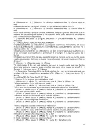 79
0( ) Nenhuma vez 1( ) Vários dias 2( ) Mais da metade dos dias 3( ) Quase todos os
dias
65 Pensar em se ferir de alguma maneira, ou que seria melhor estar morto/a.
0( ) Nenhuma vez 1( ) Vários dias 2( ) Mais da metade dos dias 3( ) Quase todos os
dias
66 Se você assinalou qualquer um dos problemas, indique o grau de dificuldade que os
mesmos lhe causaram para realizar o seu trabalho, tomar conta das coisas em casa ou
para se relacionar com as pessoas.
1( ) Nenhuma dificuldade 2( ) Alguma dificuldade 3( ) Muita dificuldade 4( ) Extrema
dificuldade
G - AVALIAÇÃO DA FUNCIONALIDADE FAMILIAR
67 (Adaptação) O Sr. (a) está satisfeito (a) pois pode recorrer sua minha família em busca
de ajuda quando alguma coisa está me incomodando ou preocupando? 2( ) Sempre 1( )
Algumas vezes 0( ) Nunca
68 (Companheirismo) O Sr. (a) está satisfeito (a) com a maneira pela qual sua família e o
Sr (a) conversam e compartilham os problemas? 2( ) Sempre 1( ) Algumas vezes 0( )
Nunca
69 (Desenvolvimento) O Sr. (a) está satisfeito (a) com a maneira como sua família aceita
e apóia seus desejos de iniciar ou buscar novas atividades e procurar novos caminhos ou
direções?
2( ) Sempre 1( ) Algumas vezes 0( ) Nunca
70 (Afetividade) O Sr. (a) está satisfeito (a) com a maneira pela qual sua família
demonstra afeição e reage às suas emoções, tais como raiva, mágoa ou amor? 2( )
Sempre 1( ) Algumas vezes 0( ) Nunca
71 ( Capacidade Resolutiva) O Sr. (a) Está satisfeito (a) com a maneira pela qual sua
família e o Sr. (a) compartilham o tempo juntos? 2( ) Sempre 1( ) Algumas vezes 0( )
Nunca
H - AVALIAÇÃO DA QUALIDADE DE VIDA
72 Como o Sr (a) avaliaria sua qualidade de vida?
1( ) Muito ruim 2( ) Ruim 3( ) Nem ruim nem boa 4( ) Boa 5( ) Muito boa
73 Quão satisfeito o Sr (a) está com sua saúde?
1( ) Muito ruim 2( ) Ruim 3( ) Nem ruim nem boa 4( ) Boa 5( ) Muito boa
74 O quanto você precisa de algum tratamento médico para levar sua vida diária?
1( ) Nada 2( ) Muito pouco 3( ) Mas ou menos 4( ) Bastante 5( ) Extremamente
75 O quanto você aproveita a vida?
1( ) Nada 2( ) Muito pouco 3( ) Mas ou menos 4( ) Bastante 5( ) Extremamente
76 Em que medida você acha que a sua vida tem sentido?
1( ) Nada 2( ) Muito pouco 3( ) Mas ou menos 4( ) Bastante 5( ) Extremamente
77 O quanto você consegue se concentrar?
1( ) Nada 2( ) Muito pouco 3( ) Mas ou menos 4( ) Bastante 5( ) Extremamente
78 Quão seguro(a) você se sente em sua vida diária?
1( ) Nada 2( ) Muito pouco 3( ) Mas ou menos 4( ) Bastante 5( ) Extremamente
79 Quão saudável é o seu ambiente físico (clima, barulho, poluição, atrativos)?
1( ) Nada 2( ) Muito pouco 3( ) Mas ou menos 4( ) Bastante 5( ) Extremamente
80 Você tem energia suficiente para seu dia-a- dia?
1( ) Nada 2( ) Muito pouco 3( ) Médio 4( ) Muito 5( ) Completamente
81 Você é capaz de aceitar sua aparência física?
1( ) Nada 2( ) Muito pouco 3( ) Médio 4( ) Muito 5( ) Completamente
 
