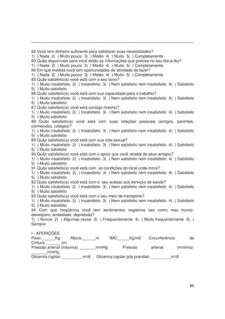80
82 Você tem dinheiro suficiente para satisfazer suas necessidades?
1( ) Nada 2( ) Muito pouco 3( ) Médio 4( ) Muito 5( ) Completamente
83 Quão disponíveis para você estão as informações que precisa no seu dia-a-dia?
1( ) Nada 2( ) Muito pouco 3( ) Médio 4( ) Muito 5( ) Completamente
84 Em que medida você tem oportunidades de atividade de lazer?
1( ) Nada 2( ) Muito pouco 3( ) Médio 4( ) Muito 5( ) Completamente
85 Quão satisfeito(a) você está com o seu sono?
1( ) Muito insatisfeito 2( ) Insatisfeito 3( ) Nem satisfeito nem insatisfeito 4( ) Satisfeito
5( ) Muito satisfeito
86 Quão satisfeito(a) você está com sua capacidade para o trabalho?
1( ) Muito insatisfeito 2( ) Insatisfeito 3( ) Nem satisfeito nem insatisfeito 4( ) Satisfeito
5( ) Muito satisfeito
87 Quão satisfeito(a) você está consigo mesmo?
1( ) Muito insatisfeito 2( ) Insatisfeito 3( ) Nem satisfeito nem insatisfeito 4( ) Satisfeito
5( ) Muito satisfeito
88 Quão satisfeito(a) você está com suas relações pessoais (amigos, parentes,
conhecidos, colegas)?
1( ) Muito insatisfeito 2( ) Insatisfeito 3( ) Nem satisfeito nem insatisfeito 4( ) Satisfeito
5( ) Muito satisfeito
89 Quão satisfeito(a) você está com sua vida sexual?
1( ) Muito insatisfeito 2( ) Insatisfeito 3( ) Nem satisfeito nem insatisfeito 4( ) Satisfeito
5( ) Muito satisfeito
90 Quão satisfeito(a) você está com o apoio que você recebe de seus amigos?
1( ) Muito insatisfeito 2( ) Insatisfeito 3( ) Nem satisfeito nem insatisfeito 4( ) Satisfeito
5( ) Muito satisfeito
91 Quão satisfeito(a) você está com as condições do local onde mora?
1( ) Muito insatisfeito 2( ) Insatisfeito 3( ) Nem satisfeito nem insatisfeito 4( ) Satisfeito
5( ) Muito satisfeito
92 Quão satisfeito(a) você está com o seu acesso aos serviços de saúde?
1( ) Muito insatisfeito 2( ) Insatisfeito 3( ) Nem satisfeito nem insatisfeito 4( ) Satisfeito
5( ) Muito satisfeito
93 Quão satisfeito(a) você está com o seu meio de transporte?
1( ) Muito insatisfeito 2( ) Insatisfeito 3( ) Nem satisfeito nem insatisfeito 4( ) Satisfeito
5( ) Muito satisfeito
94 Com que freqüência você tem sentimentos negativos tais como mau humor,
desespero, ansiedade, depressão?
1( ) Nunca 2( ) Algumas vezes 3( ) Frequentemente 4( ) Muito frequentemente 5( )
Sempre
I - AFERIÇÕES
Peso:______Kg Altura:______m IMC:_____Kg/m2 Circunferência da
Cintura: ______ cm
Pressão arterial (máxima): _______mmHg Pressão arterial (mínima):
_______mmHg
Glicemia capilar: _________m/dl Glicemia capilar pós prandial: _________m/dl
 