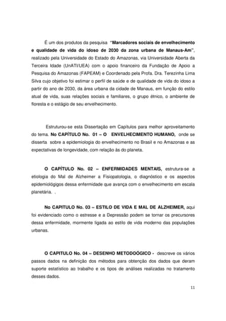 11
É um dos produtos da pesquisa “Marcadores sociais de envelhecimento
e qualidade de vida do idoso de 2030 da zona urbana de Manaus-Am”,
realizado pela Universidade do Estado do Amazonas, via Universidade Aberta da
Terceira Idade (UnATI/UEA) com o apoio financeiro da Fundação de Apoio a
Pesquisa do Amazonas (FAPEAM) e Coordenado pela Profa. Dra. Terezinha Lima
Silva cujo objetivo foi estimar o perfil de saúde e de qualidade de vida do idoso a
partir do ano de 2030, da área urbana da cidade de Manaus, em função do estilo
atual de vida, suas relações sociais e familiares, o grupo étnico, o ambiente de
floresta e o estágio de seu envelhecimento.
Estruturou-se esta Dissertação em Capítulos para melhor aproveitamento
do tema. No CAPÍTULO No. 01 – O ENVELHECIMENTO HUMANO, onde se
disserta sobre a epidemiologia do envelhecimento no Brasil e no Amazonas e as
expectativas de longevidade, com relação às do planeta.
O CAPÍTULO No. 02 – ENFERMIDADES MENTAIS, estrutura-se a
etiologia do Mal de Alzheimer a Fisiopatologia, o diagnóstico e os aspectos
epidemiológigos dessa enfermidade que avança com o envelhecimento em escala
planetária. .
No CAPITULO No. 03 – ESTILO DE VIDA E MAL DE ALZHEIMER, aqui
foi evidenciado como o estresse e a Depressão podem se tornar os precursores
dessa enfermidade, mormente ligada ao estilo de vida moderno das populações
urbanas.
O CAPITULO No. 04 – DESENHO METODOÓGICO - descreve os vários
passos dados na definição dos métodos para obtenção dos dados que deram
suporte estatístico ao trabalho e os tipos de análises realizadas no tratamento
desses dados.
 