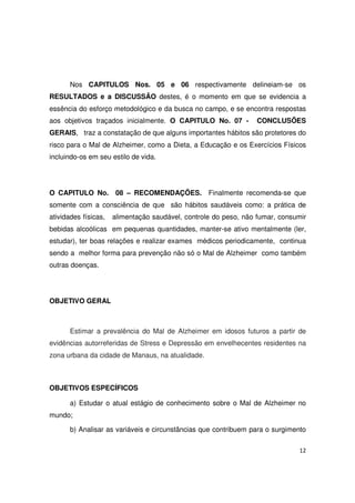 12
Nos CAPITULOS Nos. 05 e 06 respectivamente delineiam-se os
RESULTADOS e a DISCUSSÃO destes, é o momento em que se evidencia a
essência do esforço metodológico e da busca no campo, e se encontra respostas
aos objetivos traçados inicialmente. O CAPITULO No. 07 - CONCLUSÕES
GERAIS, traz a constatação de que alguns importantes hábitos são protetores do
risco para o Mal de Alzheimer, como a Dieta, a Educação e os Exercícios Físicos
incluindo-os em seu estilo de vida.
O CAPITULO No. 08 – RECOMENDAÇÕES. Finalmente recomenda-se que
somente com a consciência de que são hábitos saudáveis como: a prática de
atividades físicas, alimentação saudável, controle do peso, não fumar, consumir
bebidas alcoólicas em pequenas quantidades, manter-se ativo mentalmente (ler,
estudar), ter boas relações e realizar exames médicos periodicamente, continua
sendo a melhor forma para prevenção não só o Mal de Alzheimer como também
outras doenças.
OBJETIVO GERAL
Estimar a prevalência do Mal de Alzheimer em idosos futuros a partir de
evidências autorreferidas de Stress e Depressão em envelhecentes residentes na
zona urbana da cidade de Manaus, na atualidade.
OBJETIVOS ESPECÍFICOS
a) Estudar o atual estágio de conhecimento sobre o Mal de Alzheimer no
mundo;
b) Analisar as variáveis e circunstâncias que contribuem para o surgimento
 