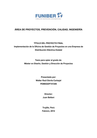 ÁREA DE PROYECTOS, PREVENCIÓN, CALIDAD, INGENIERÍA
 
 
 
TÍTULO DEL PROYECTO FINAL
Implementación de la Oficina de Gestión de Proyectos en una Empresa de
Distribución Eléctrica Estatal
Tesis para optar al grado de:
Máster en Diseño, Gestión y Dirección de Proyectos
Presentado por:
Walter Raúl Dávila Carbajal
PEMDGDP747299
Director:
Juan Bellani
Trujillo, Perú
Febrero, 2012
 