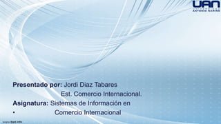 Presentado por: Jordi Diaz Tabares 
Est. Comercio Internacional. 
Asignatura: Sistemas de Información en 
• Comercio Internacional 

