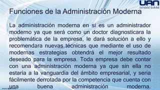Funciones de la Administración Moderna 
La administración moderna en si es un administrador 
moderno ya que será como un doctor diagnosticara la 
problemática de la empresa, le dará solución a ello y 
recomendara nuevas técnicas que mediante el uso de 
modernas estrategias obtendrá el mejor resultado 
deseado para la empresa. Toda empresa debe contar 
con una administración moderna ya que sin ella no 
estaría a la vanguardia del ámbito empresarial, y seria 
fácilmente derrotada por la competencia que cuenta con 
una buena administración moderna. 
 
