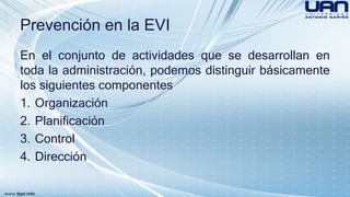 Prevención en la EVI 
En el conjunto de actividades que se desarrollan en 
toda la administración, podemos distinguir básicamente 
los siguientes componentes 
1. Organización 
2. Planificación 
3. Control 
4. Dirección 
 
