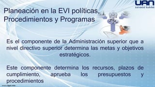 Planeación en la EVI políticas, 
Procedimientos y Programas 
Es el componente de la Administración superior que a 
nivel directivo superior determina las metas y objetivos 
estratégicos. 
Este componente determina los recursos, plazos de 
cumplimiento, aprueba los presupuestos y 
procedimientos 
 