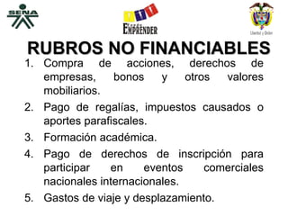RUBROS NO FINANCIABLES Compra de acciones, derechos de empresas, bonos y otros valores mobiliarios. Pago de regalías, impuestos causados o aportes parafiscales. Formación académica. Pago de derechos de inscripción para participar en eventos comerciales nacionales internacionales. Gastos de viaje y desplazamiento. 