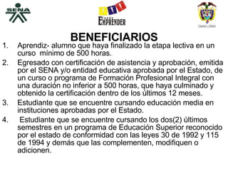 BENEFICIARIOS Aprendiz- alumno que haya finalizado la etapa lectiva en un curso  mínimo de 500 horas. Egresado con certificación de asistencia y aprobación, emitida por el SENA y/o entidad educativa aprobada por el Estado, de un curso o programa de Formación Profesional Integral con una duración no inferior a 500 horas, que haya culminado y obtenido la certificación dentro de los últimos 12 meses. Estudiante que se encuentre cursando educación media en instituciones aprobadas por el Estado. Estudiante que se encuentre cursando los dos(2) últimos semestres en un programa de Educación Superior reconocido por el estado de conformidad con las leyes 30 de 1992 y 115 de 1994 y demás que las complementen, modifiquen o adicionen.  
