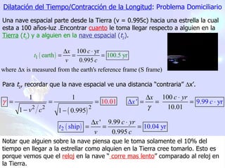 Dilatación del Tiempo/Contracción de la Longitud : Problema Domiciliario Una nave espacial parte desde la Tierra (v = 0.995c) hacia una estrella la cual esta a 100 años-luz .Encontrar   cuanto  le toma llegar respecto a alguien en la  Tierra  ( t 1 ) y a alguien en la   nave espacial  ( t 2 ) . Para  t 2 , recordar que la nave espacial ve una distancia “contraria”   x’.  Notar que alguien sobre la nave piensa que le toma solamente el 10% del tiempo en llegar a la estrellar como alquien en la Tierra cree tomarlo. Esto es porque vemos que el  reloj  en la nave “  corre mas lento ” comparado al reloj en la Tierra. 