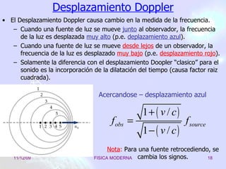 Desplazamiento Doppler El Desplazamiento Doppler causa cambio en la medida de la frecuencia. Cuando una fuente de luz se mueve  junto  al observador, la frecuencia de la luz es desplazada  muy alto  (p.e.  deplazamiento azul ).  Cuando una fuente de luz se mueve  desde lejos  de un observador, la frecuencia de la luz es desplazado  muy bajo  (p.e.  desplazamiento rojo ).  Solamente la diferencia con el desplazamiento Doopler “clasico” para el sonido es la incorporación de la dilatación del tiempo (causa factor raiz cuadrada). Acercandose – desplazamiento azul Nota :  Para una fuente retrocediendo, se cambia los signos . 