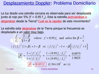 Desplazamiento Doppler : Problema Domiciliario La luz desde una estrella cercana es observada para ser desplazada junto al rojo por 5% (f = 0.95 f  o ). Esta la estrella   acercandose o alejandose  desde la Tierra?  Cual es la rapidez  de este movimiento? La estrella esta  alejandose  de la Tierra porque la frecuencia es desplazada a un  valor muy bajo .  