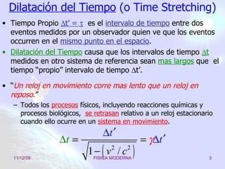 Dilatación del Tiempo  (o Time Stretching) Tiempo Propio   t’ =     es el  intervalo de tiempo  entre dos eventos medidos por un observador quien ve que los eventos  occurren en el  mismo punto en el espacio . Dilatación del Tiempo  causa que los intervalos de tiempo   t  medidos en otro sistema de referencia sean  mas largos   que  el tiempo “propio” intervalo   de tiempo    t’. “ Un reloj en movimiento corre mas lento que un reloj en reposo . ” Todos los  procesos  físicos, incluyendo reacciones químicas y procesos biológicos,  se retrasan  relativo a un reloj estacionario cuando ello ocurre en un  sistema en movimiento . 