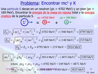 Problema : Encontrar mc 2  y K EG , Baski Una  particula   S  decae en un neutron (pc = 4702 MeV) y un pion (pc = 169 MeV). Encontrar la  energia de la masa en reposo  total y la  energia cinetica  de la particula S. 